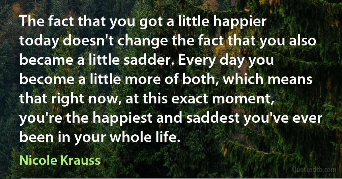 The fact that you got a little happier today doesn't change the fact that you also became a little sadder. Every day you become a little more of both, which means that right now, at this exact moment, you're the happiest and saddest you've ever been in your whole life. (Nicole Krauss)