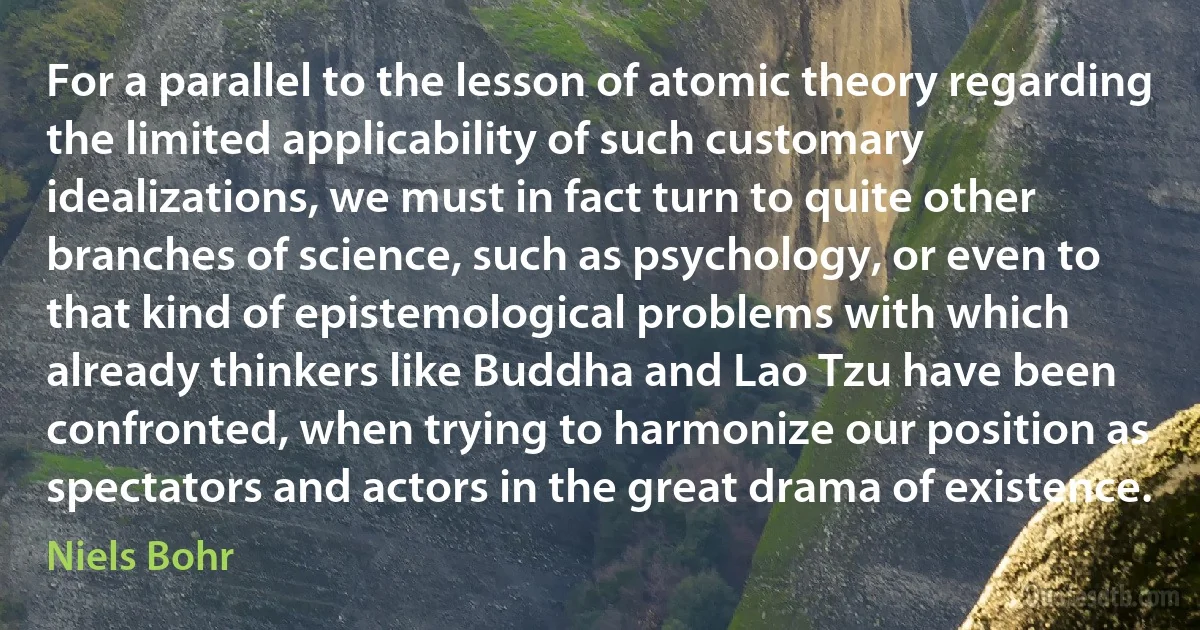 For a parallel to the lesson of atomic theory regarding the limited applicability of such customary idealizations, we must in fact turn to quite other branches of science, such as psychology, or even to that kind of epistemological problems with which already thinkers like Buddha and Lao Tzu have been confronted, when trying to harmonize our position as spectators and actors in the great drama of existence. (Niels Bohr)