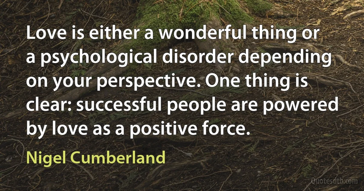 Love is either a wonderful thing or a psychological disorder depending on your perspective. One thing is clear: successful people are powered by love as a positive force. (Nigel Cumberland)