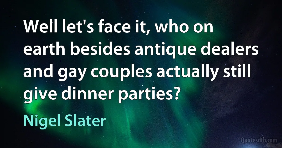 Well let's face it, who on earth besides antique dealers and gay couples actually still give dinner parties? (Nigel Slater)