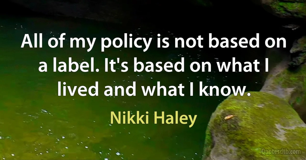 All of my policy is not based on a label. It's based on what I lived and what I know. (Nikki Haley)