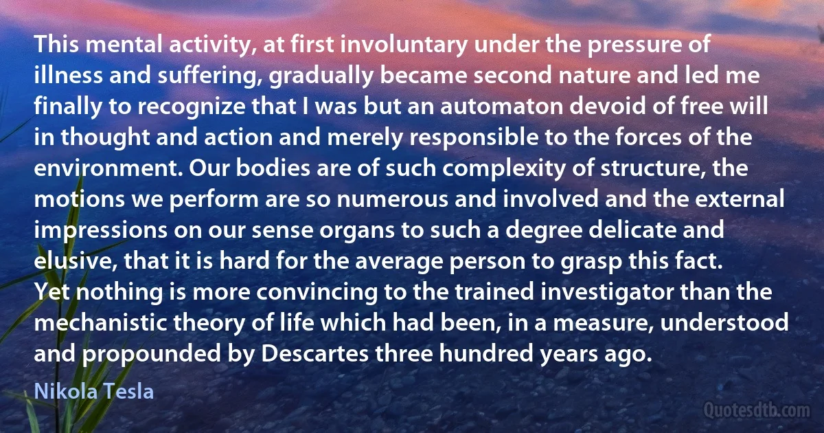 This mental activity, at first involuntary under the pressure of illness and suffering, gradually became second nature and led me finally to recognize that I was but an automaton devoid of free will in thought and action and merely responsible to the forces of the environment. Our bodies are of such complexity of structure, the motions we perform are so numerous and involved and the external impressions on our sense organs to such a degree delicate and elusive, that it is hard for the average person to grasp this fact. Yet nothing is more convincing to the trained investigator than the mechanistic theory of life which had been, in a measure, understood and propounded by Descartes three hundred years ago. (Nikola Tesla)