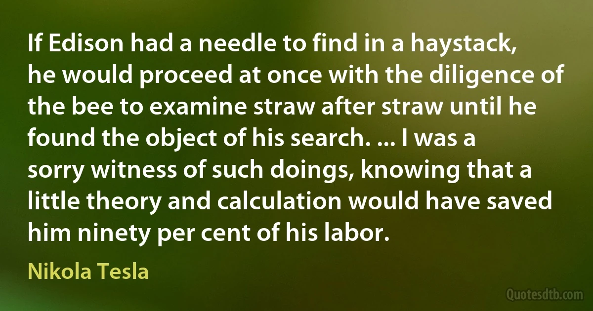 If Edison had a needle to find in a haystack, he would proceed at once with the diligence of the bee to examine straw after straw until he found the object of his search. ... I was a sorry witness of such doings, knowing that a little theory and calculation would have saved him ninety per cent of his labor. (Nikola Tesla)