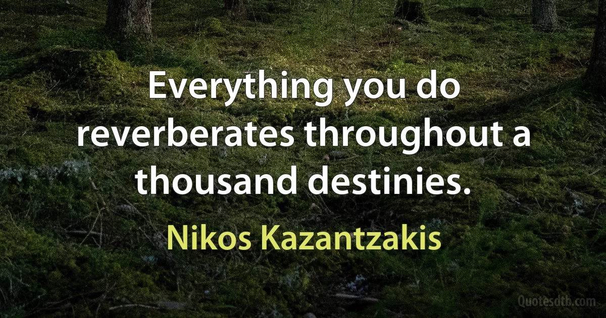 Everything you do reverberates throughout a thousand destinies. (Nikos Kazantzakis)