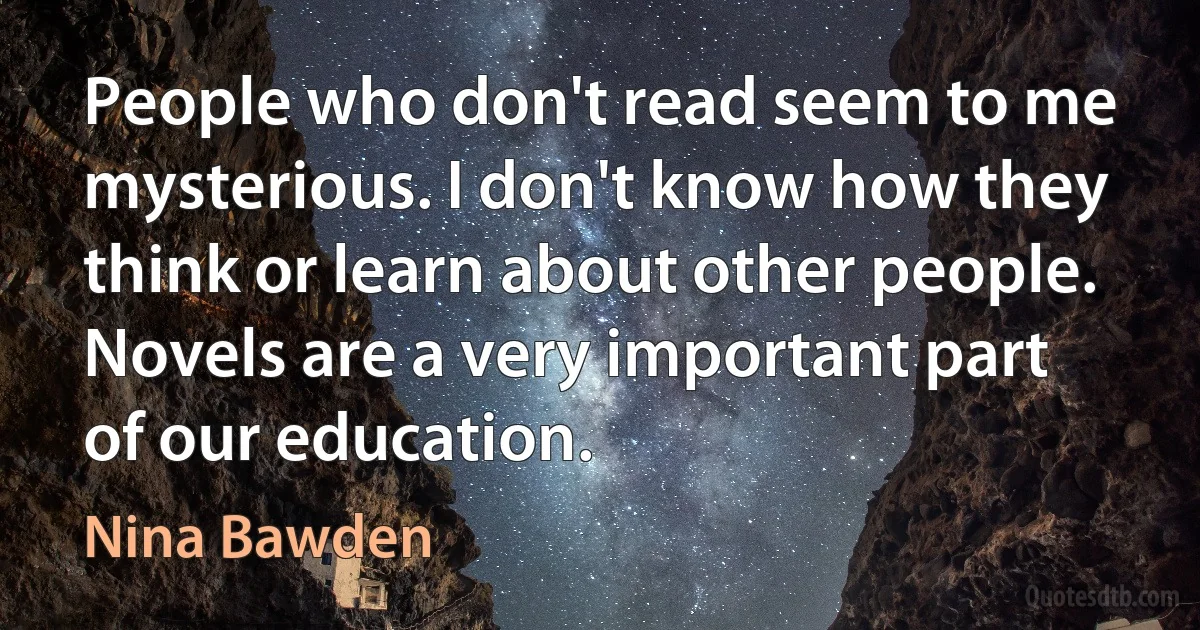 People who don't read seem to me mysterious. I don't know how they think or learn about other people. Novels are a very important part of our education. (Nina Bawden)