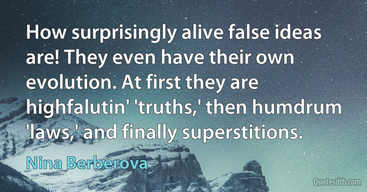 How surprisingly alive false ideas are! They even have their own evolution. At first they are highfalutin' 'truths,' then humdrum 'laws,' and finally superstitions. (Nina Berberova)