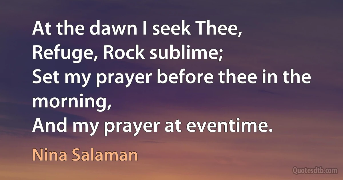 At the dawn I seek Thee,
Refuge, Rock sublime;
Set my prayer before thee in the morning,
And my prayer at eventime. (Nina Salaman)