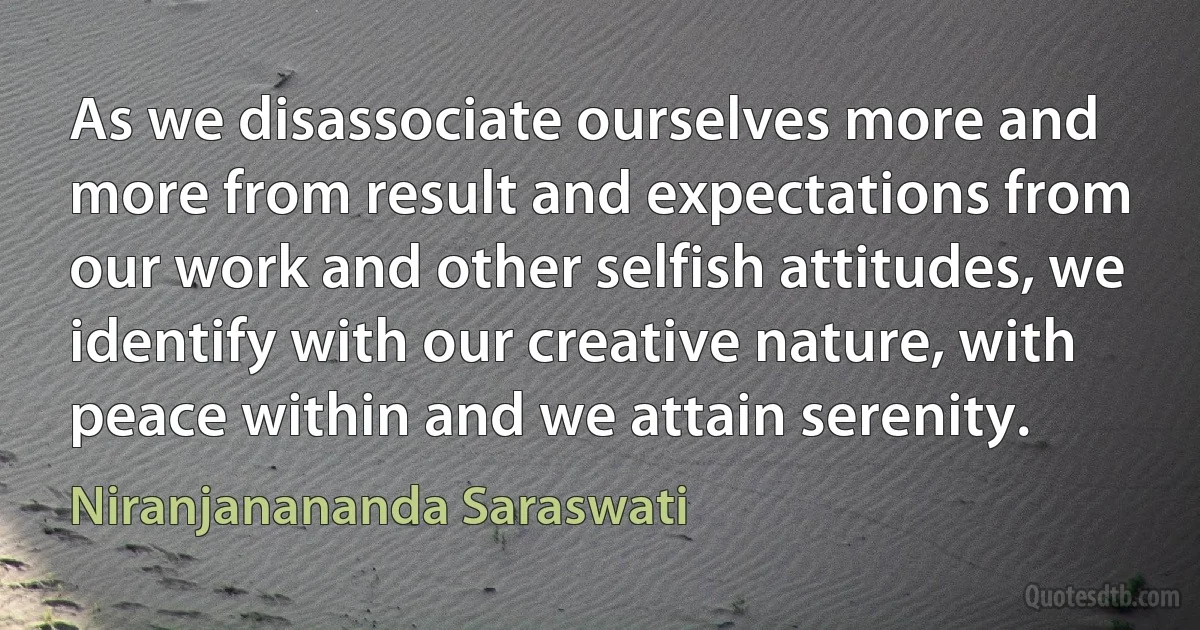 As we disassociate ourselves more and more from result and expectations from our work and other selfish attitudes, we identify with our creative nature, with peace within and we attain serenity. (Niranjanananda Saraswati)