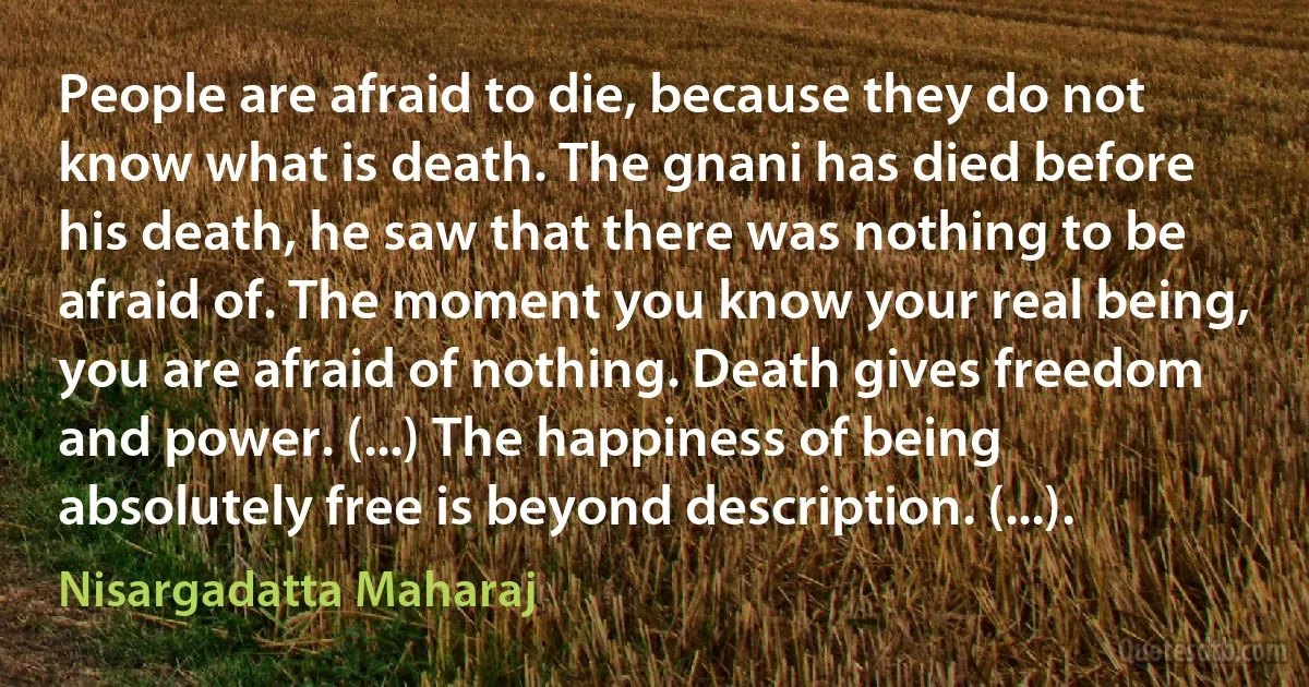 People are afraid to die, because they do not know what is death. The gnani has died before his death, he saw that there was nothing to be afraid of. The moment you know your real being, you are afraid of nothing. Death gives freedom and power. (...) The happiness of being absolutely free is beyond description. (...). (Nisargadatta Maharaj)