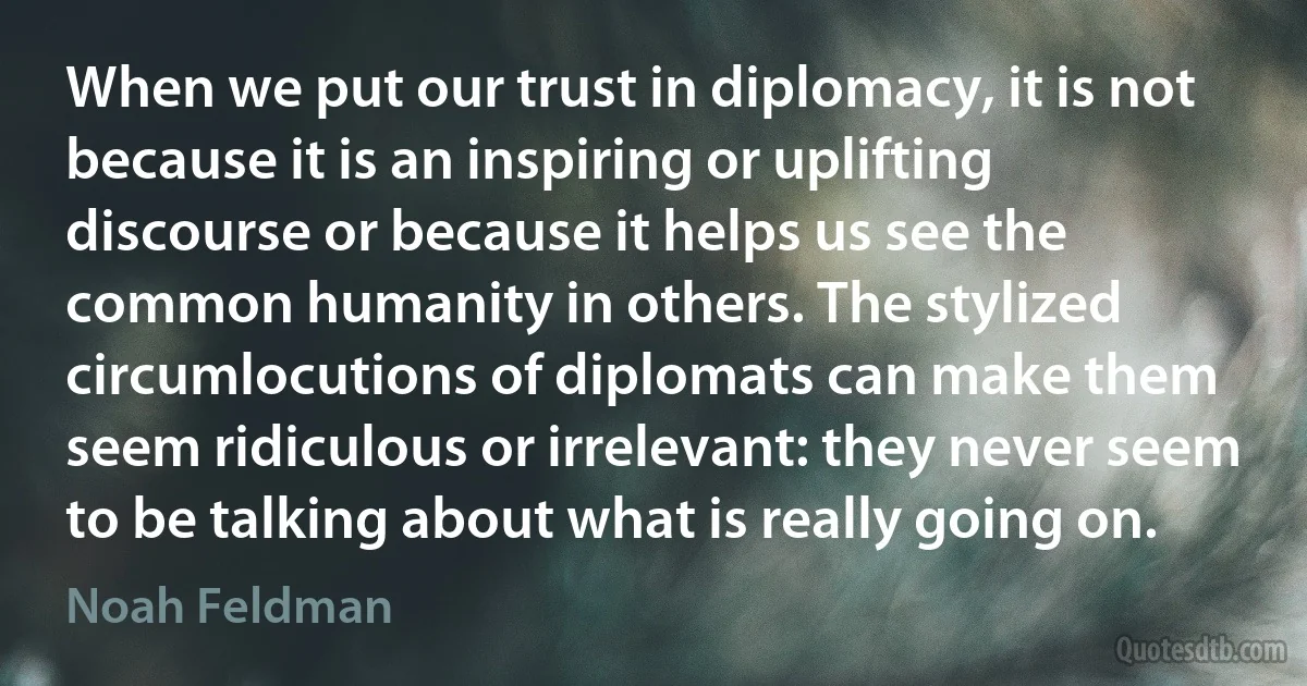 When we put our trust in diplomacy, it is not because it is an inspiring or uplifting discourse or because it helps us see the common humanity in others. The stylized circumlocutions of diplomats can make them seem ridiculous or irrelevant: they never seem to be talking about what is really going on. (Noah Feldman)