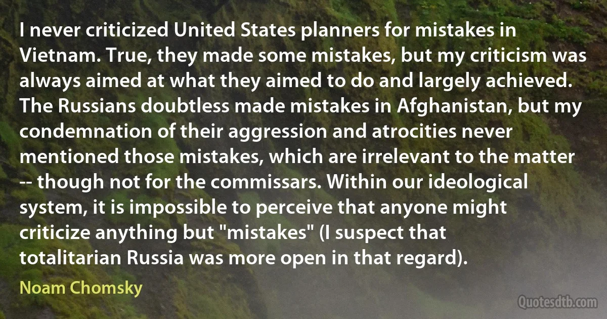 I never criticized United States planners for mistakes in Vietnam. True, they made some mistakes, but my criticism was always aimed at what they aimed to do and largely achieved. The Russians doubtless made mistakes in Afghanistan, but my condemnation of their aggression and atrocities never mentioned those mistakes, which are irrelevant to the matter -- though not for the commissars. Within our ideological system, it is impossible to perceive that anyone might criticize anything but "mistakes" (I suspect that totalitarian Russia was more open in that regard). (Noam Chomsky)