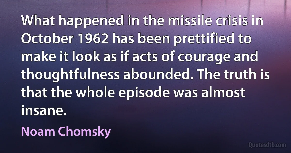 What happened in the missile crisis in October 1962 has been prettified to make it look as if acts of courage and thoughtfulness abounded. The truth is that the whole episode was almost insane. (Noam Chomsky)