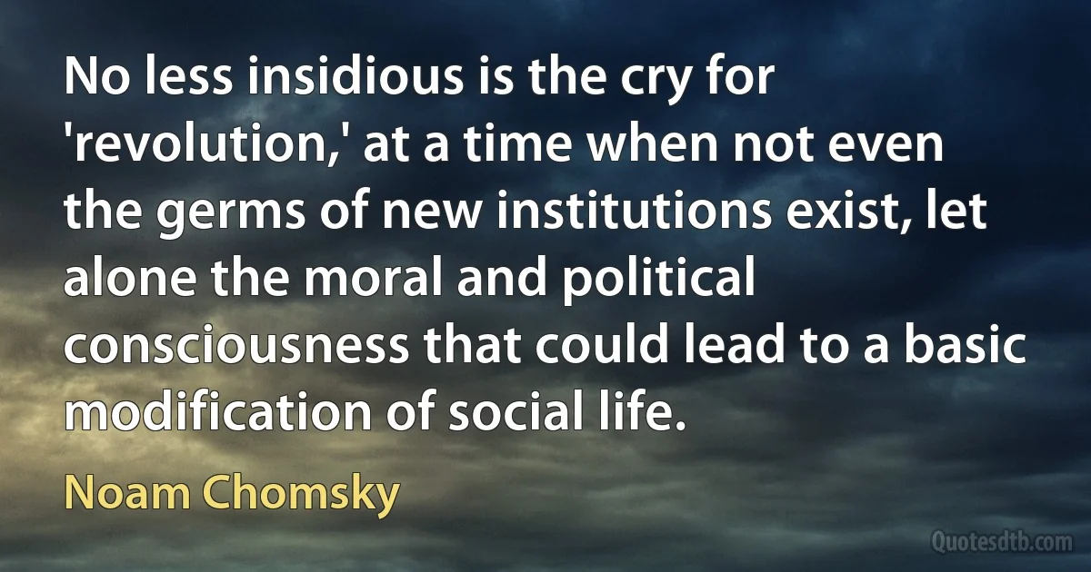 No less insidious is the cry for 'revolution,' at a time when not even the germs of new institutions exist, let alone the moral and political consciousness that could lead to a basic modification of social life. (Noam Chomsky)