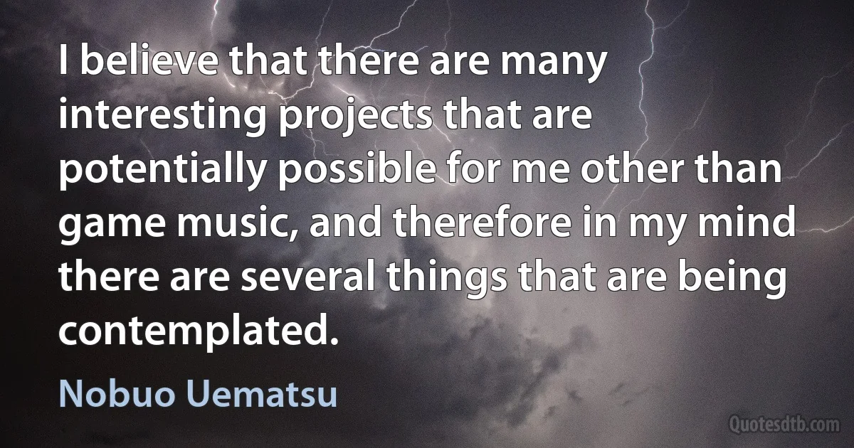 I believe that there are many interesting projects that are potentially possible for me other than game music, and therefore in my mind there are several things that are being contemplated. (Nobuo Uematsu)