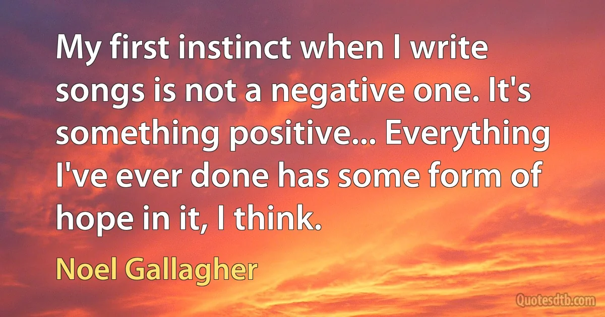 My first instinct when I write songs is not a negative one. It's something positive... Everything I've ever done has some form of hope in it, I think. (Noel Gallagher)