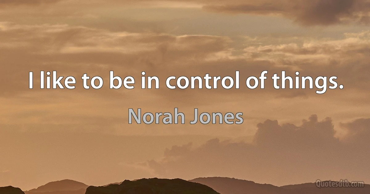 I like to be in control of things. (Norah Jones)