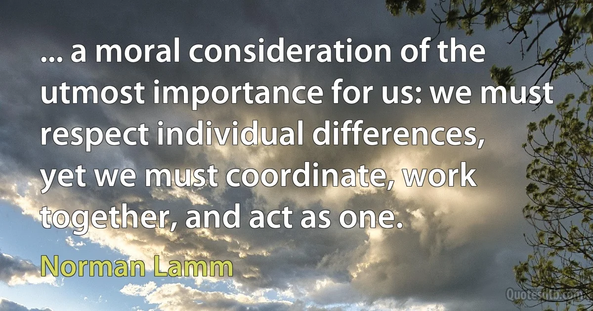 ... a moral consideration of the utmost importance for us: we must respect individual differences, yet we must coordinate, work together, and act as one. (Norman Lamm)