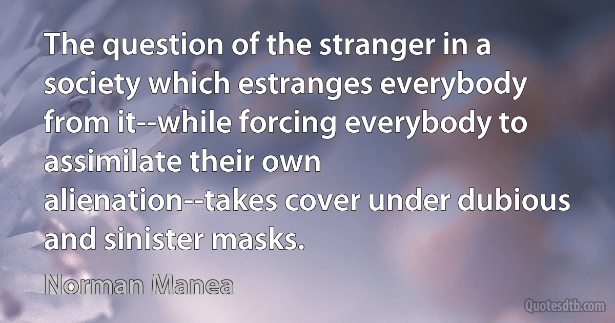 The question of the stranger in a society which estranges everybody from it--while forcing everybody to assimilate their own alienation--takes cover under dubious and sinister masks. (Norman Manea)