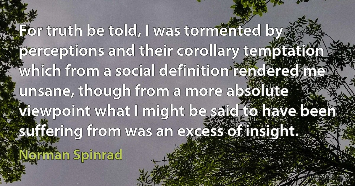 For truth be told, I was tormented by perceptions and their corollary temptation which from a social definition rendered me unsane, though from a more absolute viewpoint what I might be said to have been suffering from was an excess of insight. (Norman Spinrad)