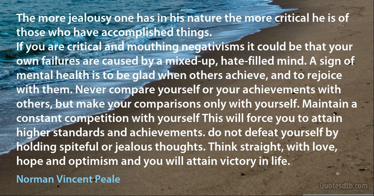 The more jealousy one has in his nature the more critical he is of those who have accomplished things.
If you are critical and mouthing negativisms it could be that your own failures are caused by a mixed-up, hate-filled mind. A sign of mental health is to be glad when others achieve, and to rejoice with them. Never compare yourself or your achievements with others, but make your comparisons only with yourself. Maintain a constant competition with yourself This will force you to attain higher standards and achievements. do not defeat yourself by holding spiteful or jealous thoughts. Think straight, with love, hope and optimism and you will attain victory in life. (Norman Vincent Peale)