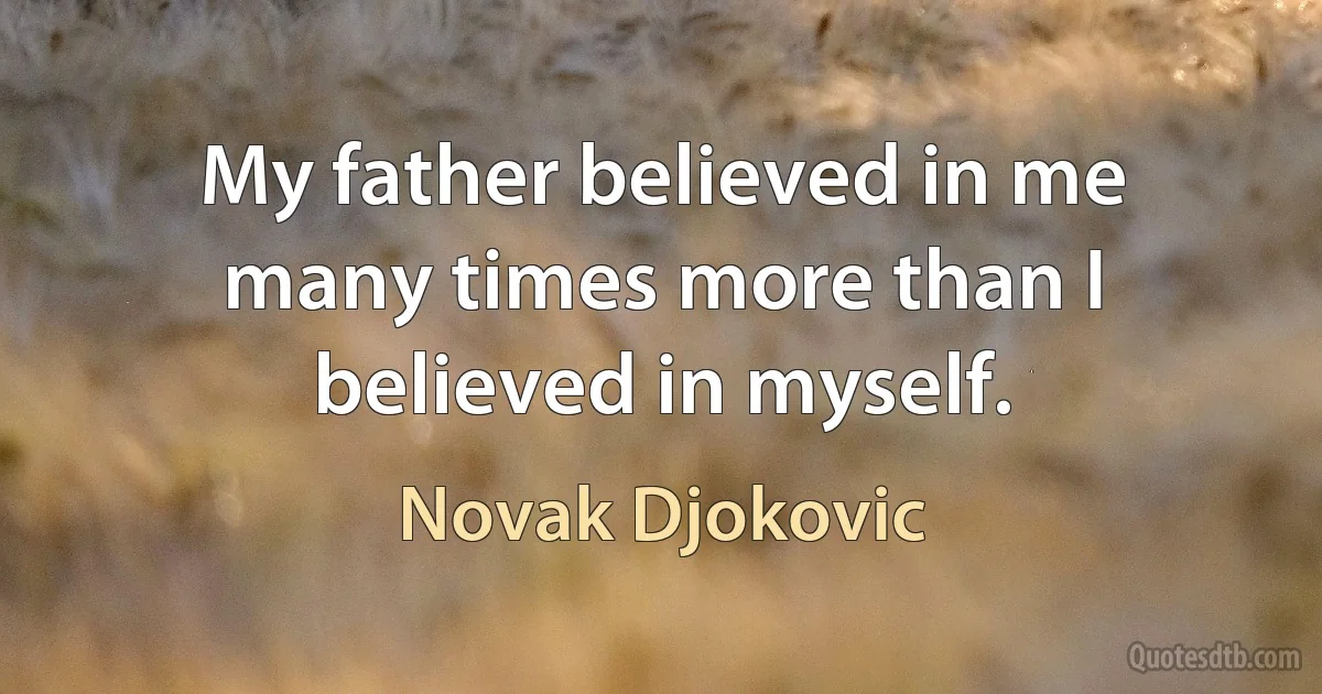 My father believed in me many times more than I believed in myself. (Novak Djokovic)