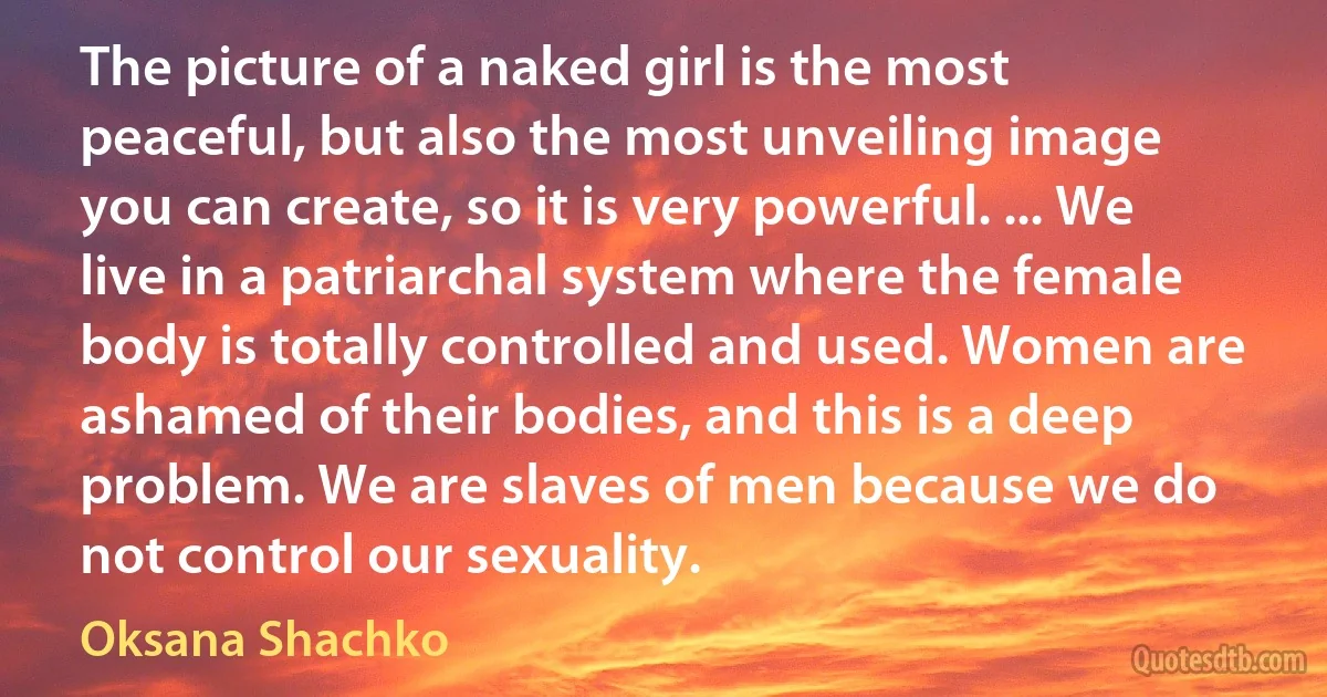 The picture of a naked girl is the most peaceful, but also the most unveiling image you can create, so it is very powerful. ... We live in a patriarchal system where the female body is totally controlled and used. Women are ashamed of their bodies, and this is a deep problem. We are slaves of men because we do not control our sexuality. (Oksana Shachko)