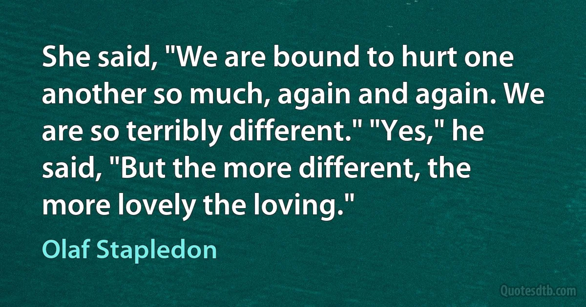 She said, "We are bound to hurt one another so much, again and again. We are so terribly different." "Yes," he said, "But the more different, the more lovely the loving." (Olaf Stapledon)