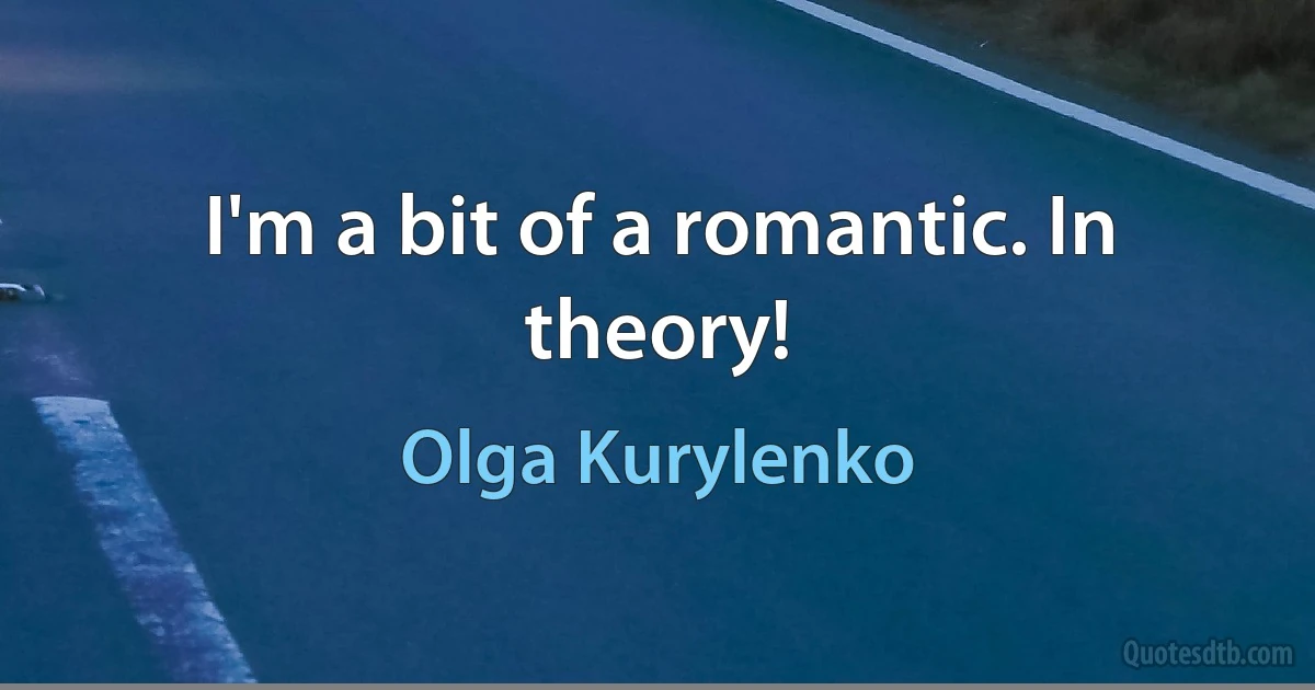 I'm a bit of a romantic. In theory! (Olga Kurylenko)