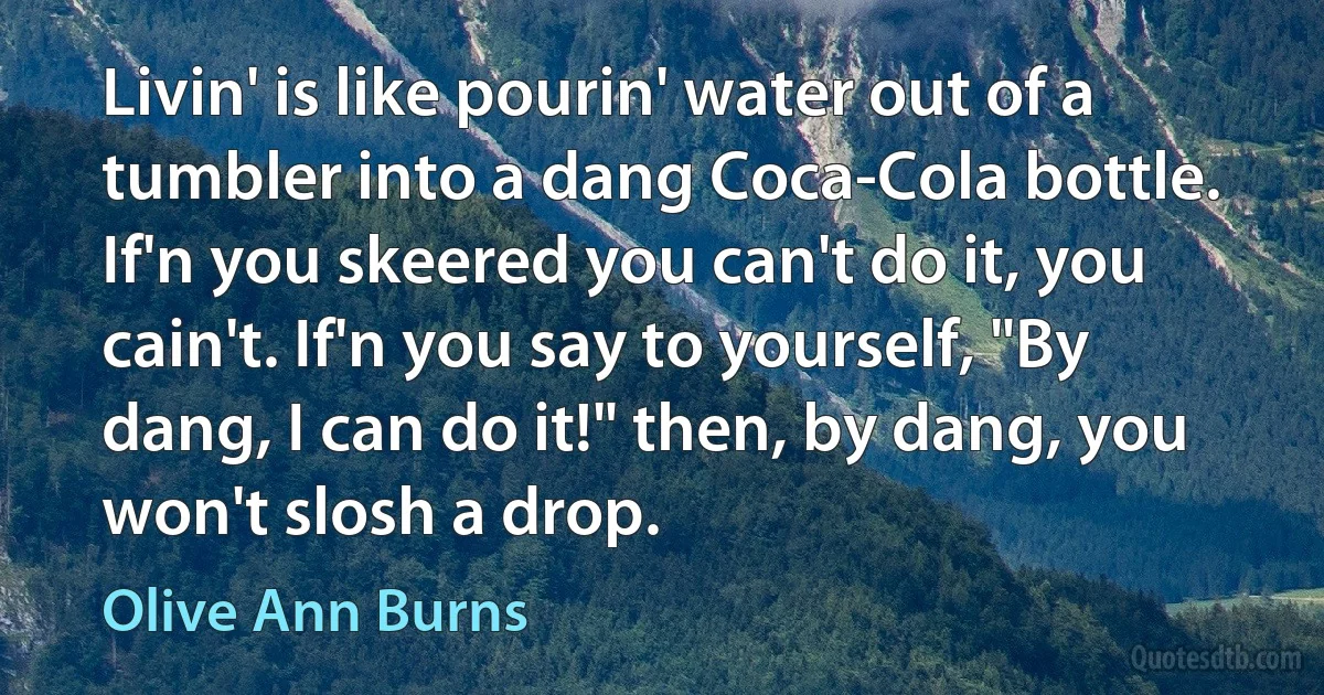 Livin' is like pourin' water out of a tumbler into a dang Coca-Cola bottle. If'n you skeered you can't do it, you cain't. If'n you say to yourself, "By dang, I can do it!" then, by dang, you won't slosh a drop. (Olive Ann Burns)