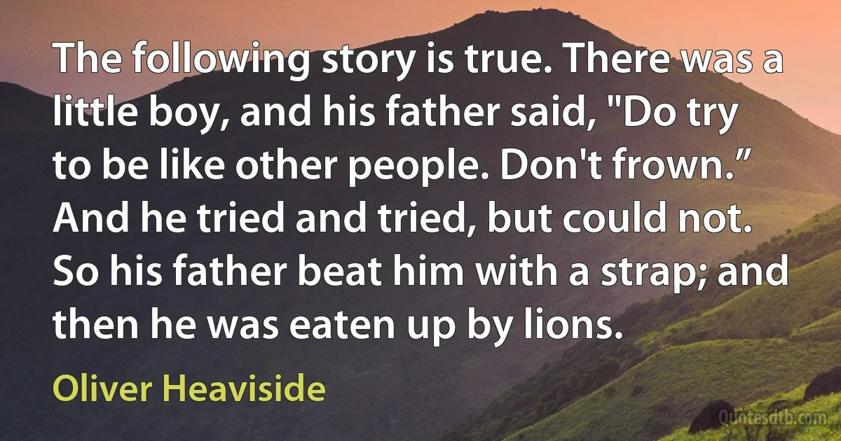 The following story is true. There was a little boy, and his father said, "Do try to be like other people. Don't frown.” And he tried and tried, but could not. So his father beat him with a strap; and then he was eaten up by lions. (Oliver Heaviside)