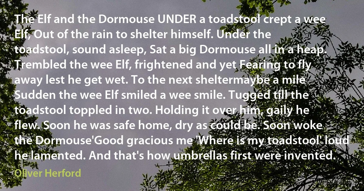 The Elf and the Dormouse UNDER a toadstool crept a wee Elf, Out of the rain to shelter himself. Under the toadstool, sound asleep, Sat a big Dormouse all in a heap. Trembled the wee Elf, frightened and yet Fearing to fly away lest he get wet. To the next sheltermaybe a mile Sudden the wee Elf smiled a wee smile. Tugged till the toadstool toppled in two. Holding it over him, gaily he flew. Soon he was safe home, dry as could be. Soon woke the Dormouse'Good gracious me 'Where is my toadstool' loud he lamented. And that's how umbrellas first were invented. (Oliver Herford)