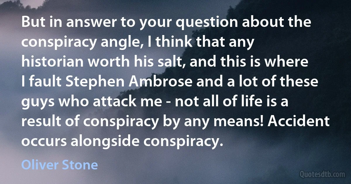 But in answer to your question about the conspiracy angle, I think that any historian worth his salt, and this is where I fault Stephen Ambrose and a lot of these guys who attack me - not all of life is a result of conspiracy by any means! Accident occurs alongside conspiracy. (Oliver Stone)