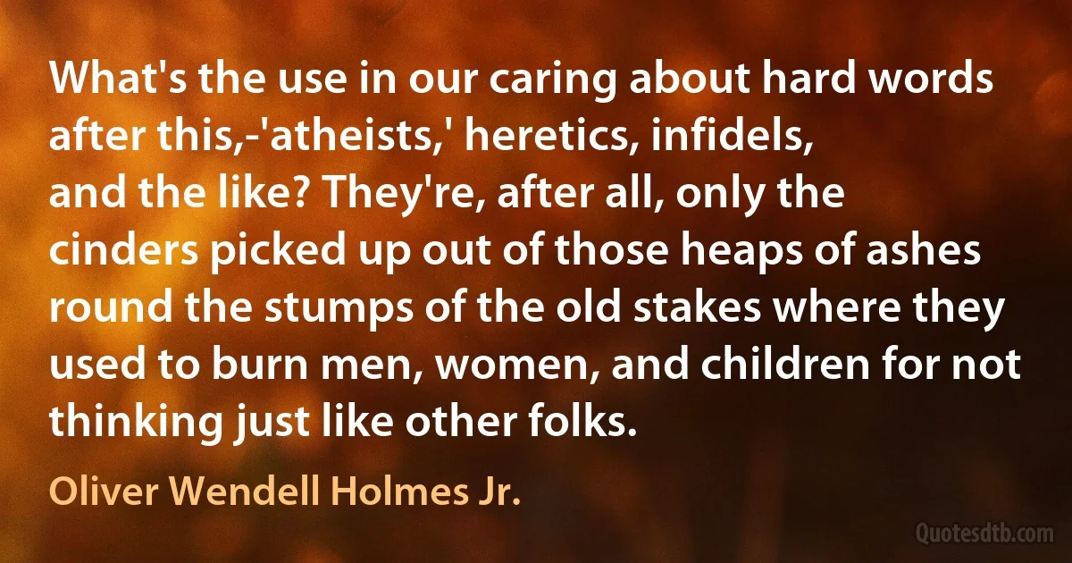 What's the use in our caring about hard words after this,-'atheists,' heretics, infidels, and the like? They're, after all, only the cinders picked up out of those heaps of ashes round the stumps of the old stakes where they used to burn men, women, and children for not thinking just like other folks. (Oliver Wendell Holmes Jr.)