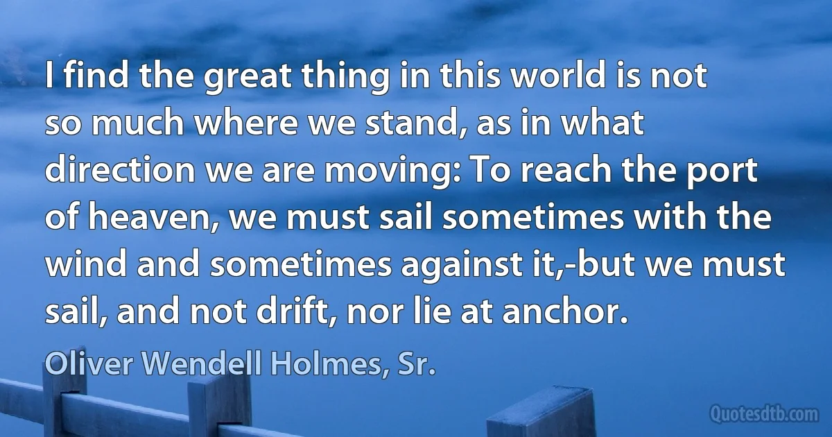 I find the great thing in this world is not so much where we stand, as in what direction we are moving: To reach the port of heaven, we must sail sometimes with the wind and sometimes against it,-but we must sail, and not drift, nor lie at anchor. (Oliver Wendell Holmes, Sr.)