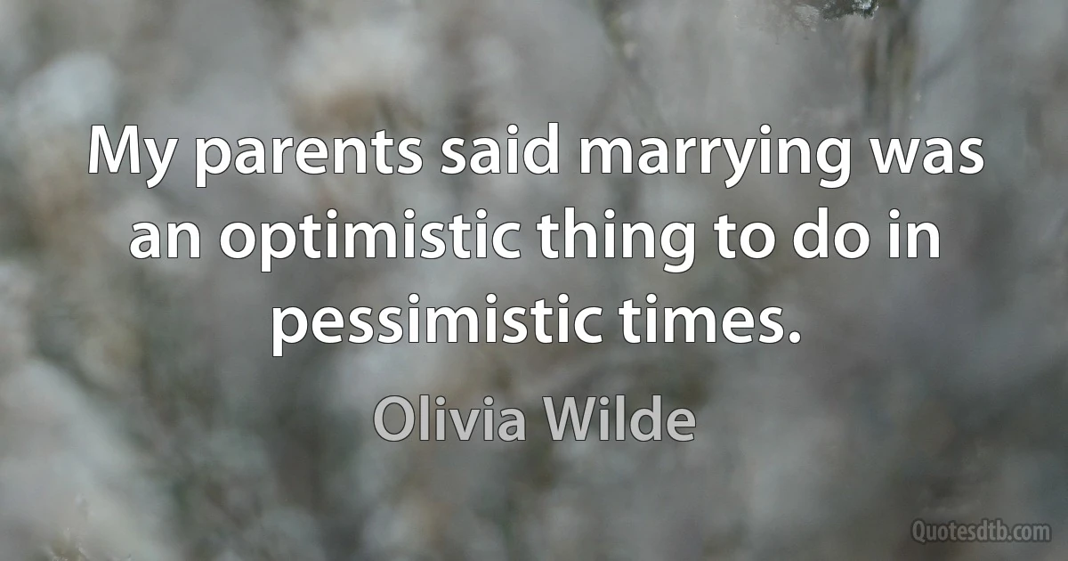 My parents said marrying was an optimistic thing to do in pessimistic times. (Olivia Wilde)