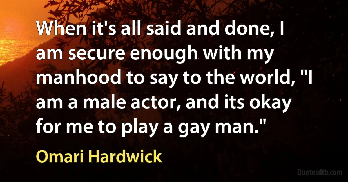 When it's all said and done, I am secure enough with my manhood to say to the world, "I am a male actor, and its okay for me to play a gay man." (Omari Hardwick)