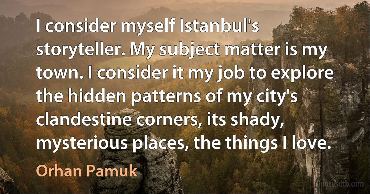 I consider myself Istanbul's storyteller. My subject matter is my town. I consider it my job to explore the hidden patterns of my city's clandestine corners, its shady, mysterious places, the things I love. (Orhan Pamuk)