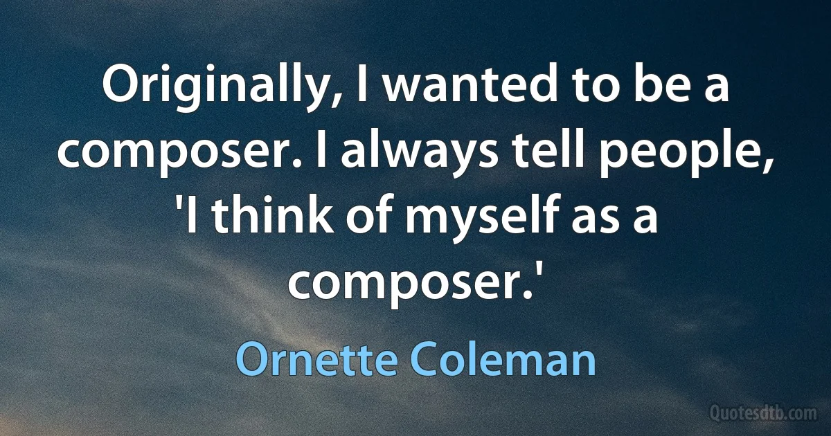 Originally, I wanted to be a composer. I always tell people, 'I think of myself as a composer.' (Ornette Coleman)