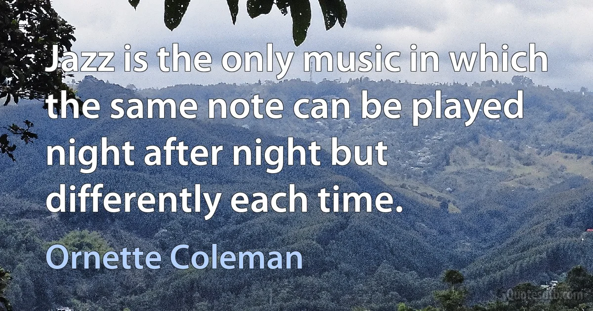 Jazz is the only music in which the same note can be played night after night but differently each time. (Ornette Coleman)