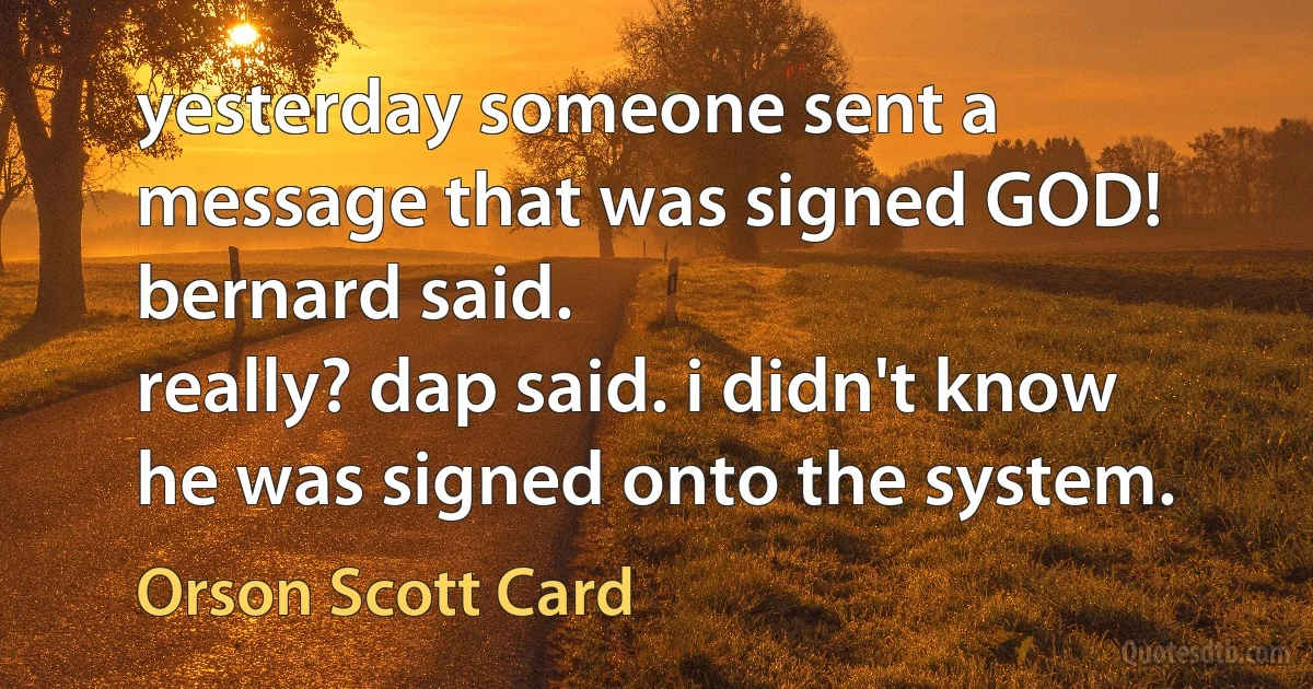 yesterday someone sent a message that was signed GOD! bernard said.
really? dap said. i didn't know he was signed onto the system. (Orson Scott Card)