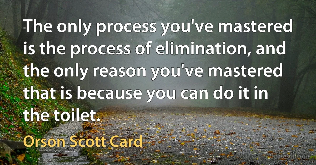 The only process you've mastered is the process of elimination, and the only reason you've mastered that is because you can do it in the toilet. (Orson Scott Card)