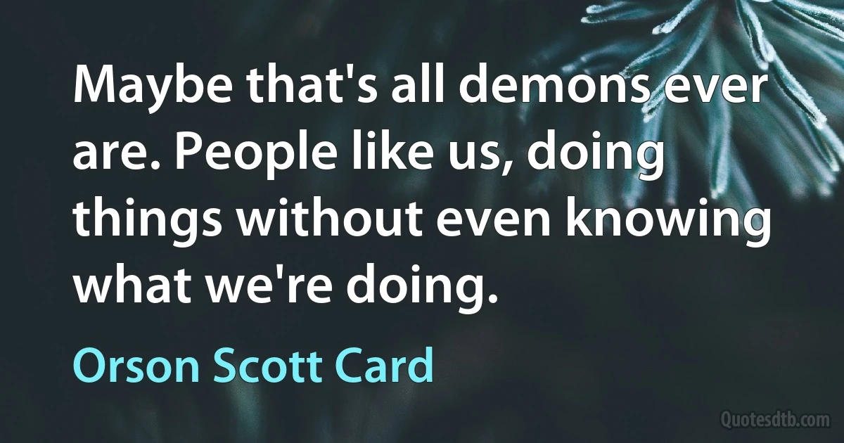 Maybe that's all demons ever are. People like us, doing things without even knowing what we're doing. (Orson Scott Card)