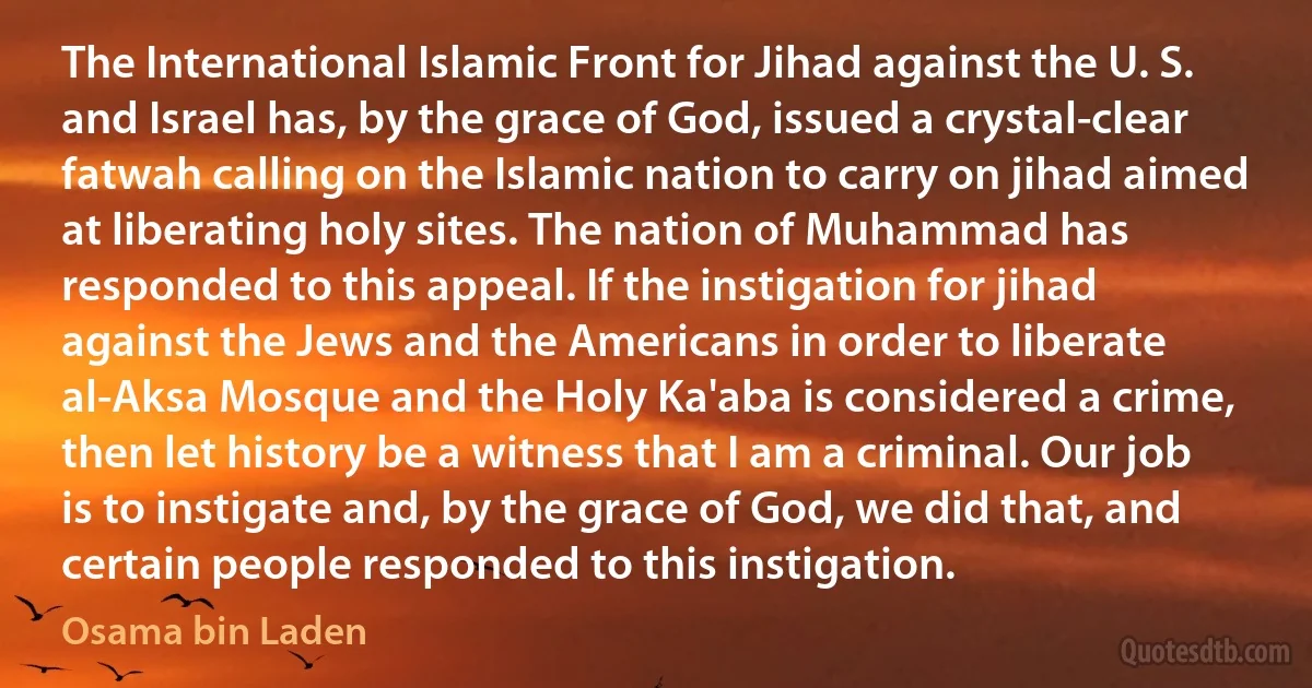 The International Islamic Front for Jihad against the U. S. and Israel has, by the grace of God, issued a crystal-clear fatwah calling on the Islamic nation to carry on jihad aimed at liberating holy sites. The nation of Muhammad has responded to this appeal. If the instigation for jihad against the Jews and the Americans in order to liberate al-Aksa Mosque and the Holy Ka'aba is considered a crime, then let history be a witness that I am a criminal. Our job is to instigate and, by the grace of God, we did that, and certain people responded to this instigation. (Osama bin Laden)