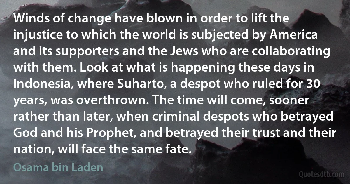 Winds of change have blown in order to lift the injustice to which the world is subjected by America and its supporters and the Jews who are collaborating with them. Look at what is happening these days in Indonesia, where Suharto, a despot who ruled for 30 years, was overthrown. The time will come, sooner rather than later, when criminal despots who betrayed God and his Prophet, and betrayed their trust and their nation, will face the same fate. (Osama bin Laden)