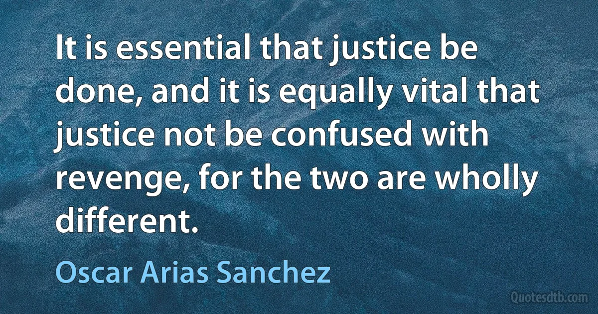 It is essential that justice be done, and it is equally vital that justice not be confused with revenge, for the two are wholly different. (Oscar Arias Sanchez)