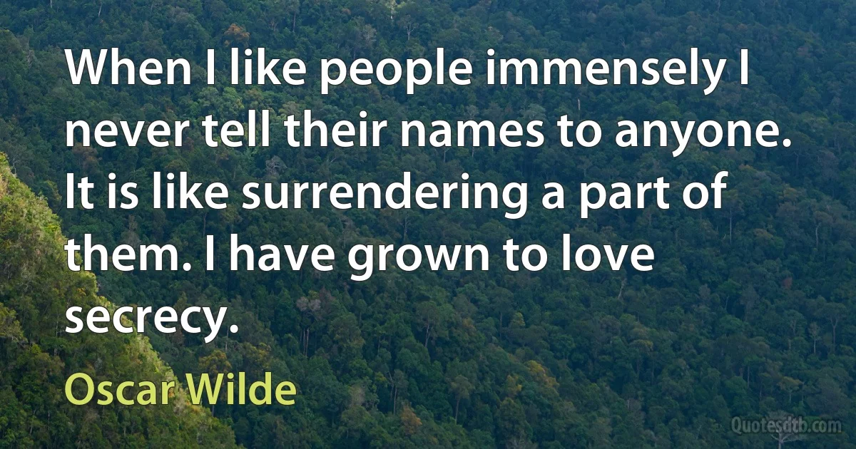 When I like people immensely I never tell their names to anyone. It is like surrendering a part of them. I have grown to love secrecy. (Oscar Wilde)