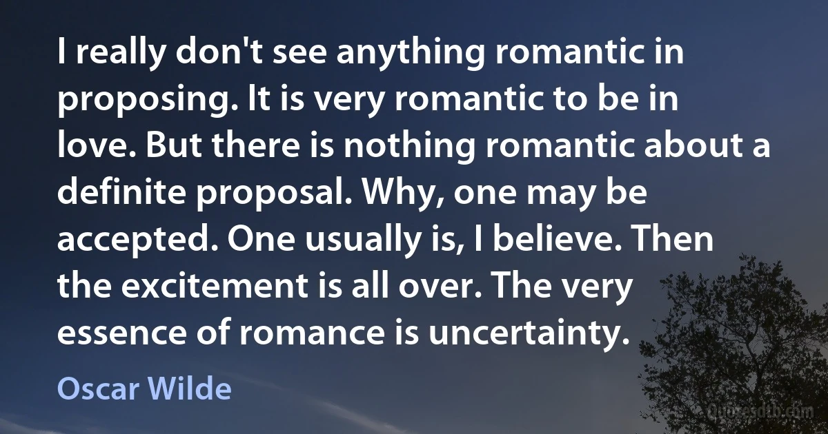 I really don't see anything romantic in proposing. It is very romantic to be in love. But there is nothing romantic about a definite proposal. Why, one may be accepted. One usually is, I believe. Then the excitement is all over. The very essence of romance is uncertainty. (Oscar Wilde)