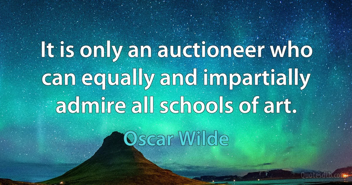 It is only an auctioneer who can equally and impartially admire all schools of art. (Oscar Wilde)