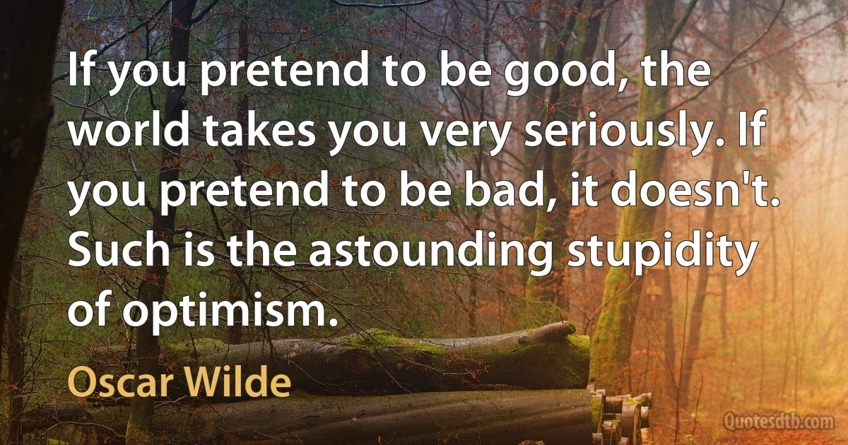 If you pretend to be good, the world takes you very seriously. If you pretend to be bad, it doesn't. Such is the astounding stupidity of optimism. (Oscar Wilde)