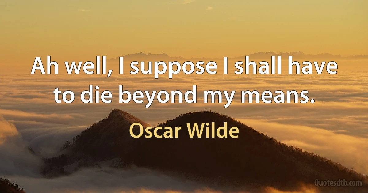 Ah well, I suppose I shall have to die beyond my means. (Oscar Wilde)